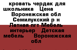 кровать чердак для школьника › Цена ­ 8 700 - Воронежская обл., Семилукский р-н, Латная пгт Мебель, интерьер » Детская мебель   . Воронежская обл.